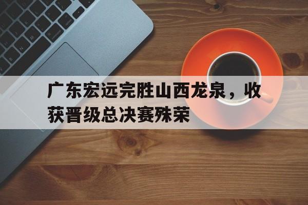 包含广东宏远完胜山西龙泉，收获晋级总决赛殊荣的词条